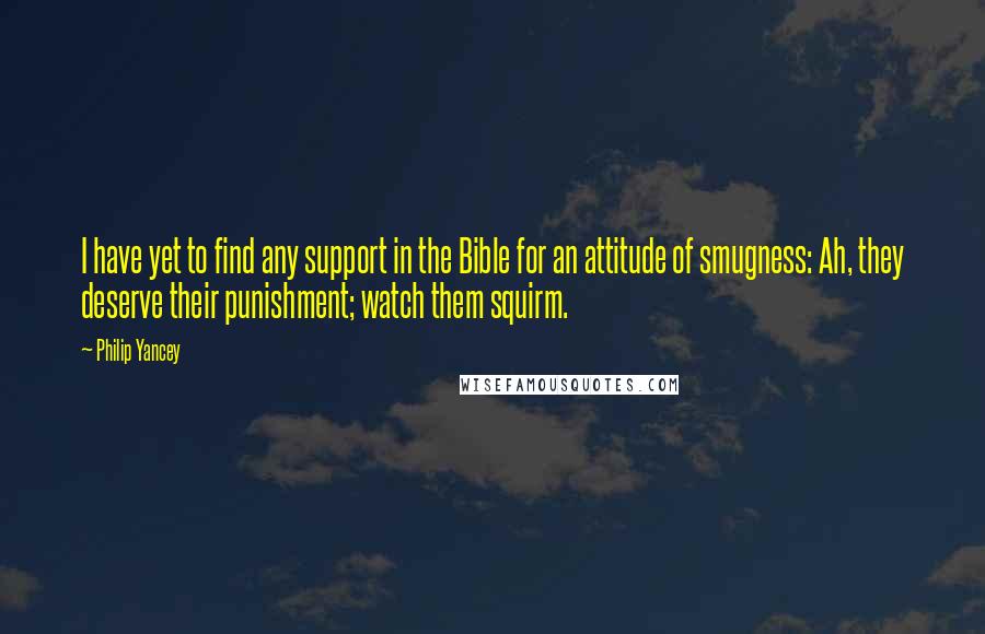 Philip Yancey quotes: I have yet to find any support in the Bible for an attitude of smugness: Ah, they deserve their punishment; watch them squirm. Philip Yancey quotes: I have yet to find any support in the Bible for an attitude of smugness: Ah, they deserve their punishment; watch them squirm.