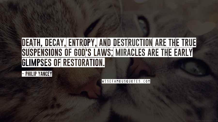 Philip Yancey quotes: Death, decay, entropy, and destruction are the true suspensions of God's laws; miracles are the early glimpses of restoration. Philip Yancey quotes: Death, decay, entropy, and destruction are the true suspensions of God's laws; miracles are the early glimpses of restoration.