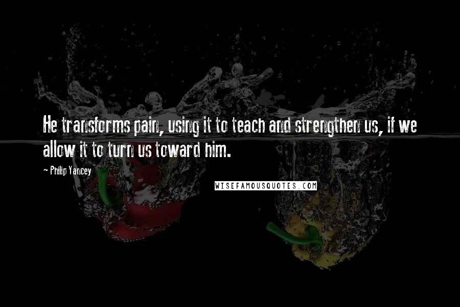 Philip Yancey quotes: He transforms pain, using it to teach and strengthen us, if we allow it to turn us toward him.