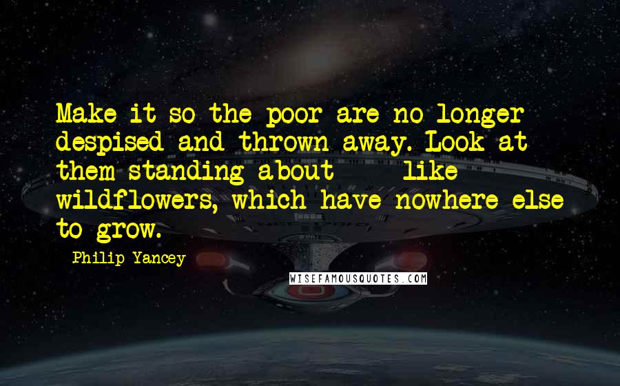 Philip Yancey quotes: Make it so the poor are no longer despised and thrown away. Look at them standing about - like wildflowers, which have nowhere else to grow.