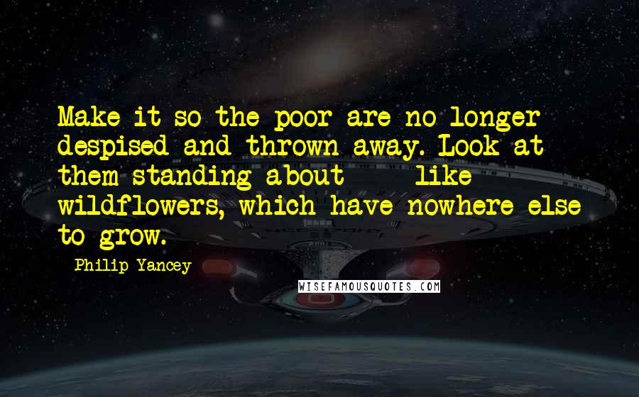 Philip Yancey quotes: Make it so the poor are no longer despised and thrown away. Look at them standing about - like wildflowers, which have nowhere else to grow. Philip Yancey quotes: Make it so the poor are no longer despised and thrown away. Look at them standing about - like wildflowers, which have nowhere else to grow.