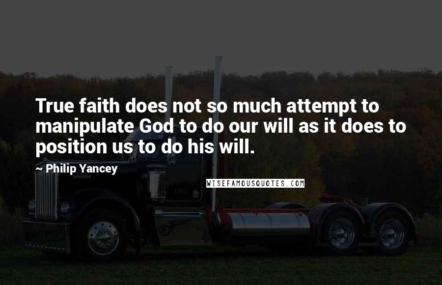 Philip Yancey quotes: True faith does not so much attempt to manipulate God to do our will as it does to position us to do his will. Philip Yancey quotes: True faith does not so much attempt to manipulate God to do our will as it does to position us to do his will.