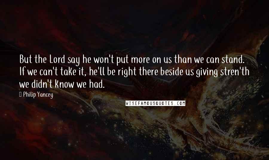 Philip Yancey quotes: But the Lord say he won't put more on us than we can stand. If we can't take it, he'll be right there beside us giving stren'th we didn't know