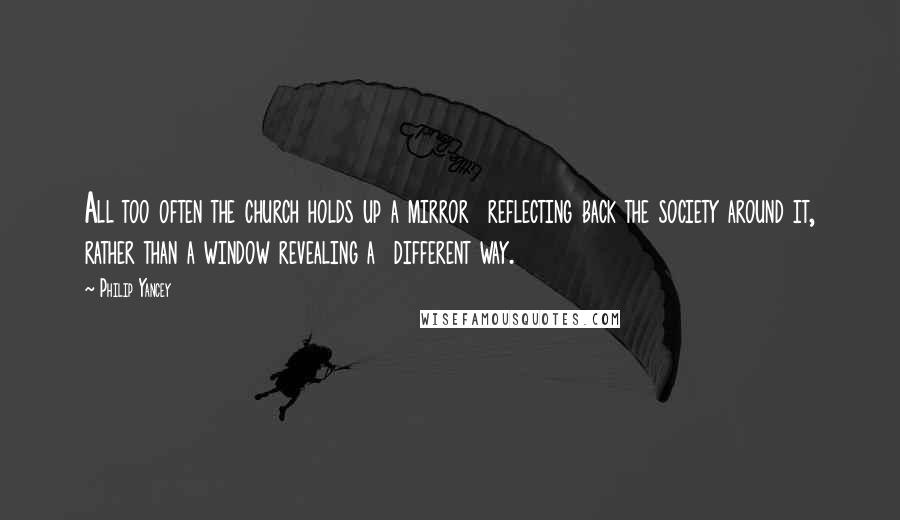 Philip Yancey quotes: All too often the church holds up a mirror reflecting back the society around it, rather than a window revealing a different way. Philip Yancey quotes: All too often the church holds up a mirror reflecting back the society around it, rather than a window revealing a different way.