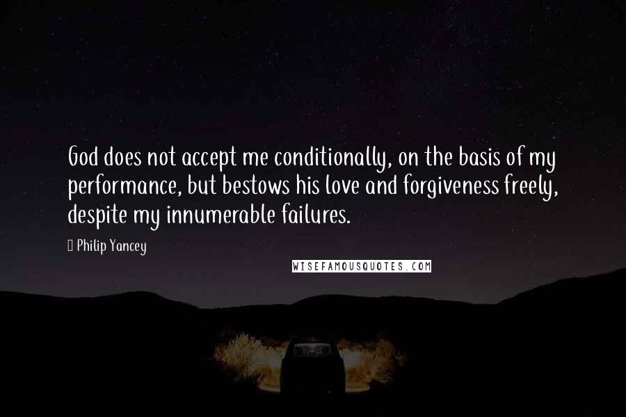 Philip Yancey quotes: God does not accept me conditionally, on the basis of my performance, but bestows his love and forgiveness freely, despite my innumerable failures. Philip Yancey quotes: God does not accept me conditionally, on the basis of my performance, but bestows his love and forgiveness freely, despite my innumerable failures.