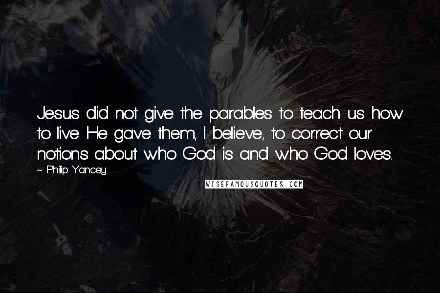 Philip Yancey quotes: Jesus did not give the parables to teach us how to live. He gave them, I believe, to correct our notions about who God is and who God loves.