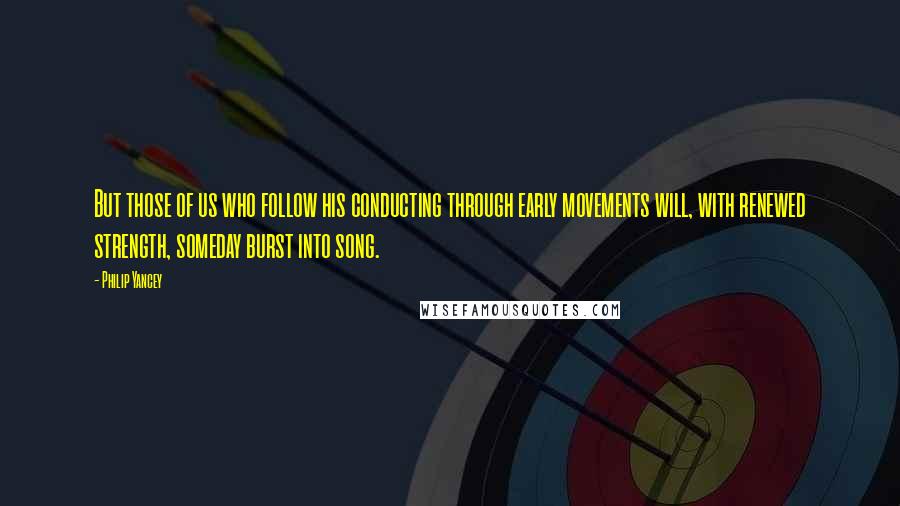 Philip Yancey quotes: But those of us who follow his conducting through early movements will, with renewed strength, someday burst into song.