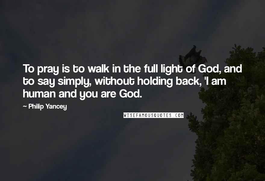 Philip Yancey quotes: To pray is to walk in the full light of God, and to say simply, without holding back, 'I am human and you are God. Philip Yancey quotes: To pray is to walk in the full light of God, and to say simply, without holding back, 'I am human and you are God.