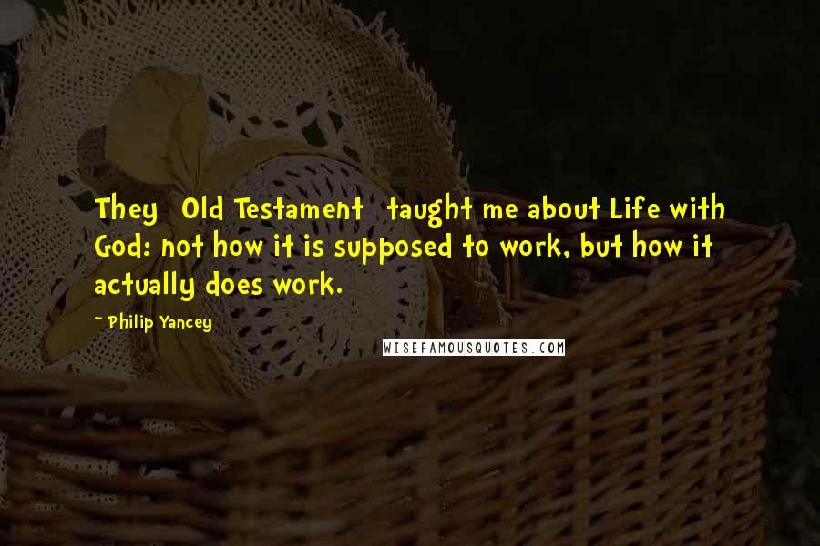 Philip Yancey quotes: They [Old Testament] taught me about Life with God: not how it is supposed to work, but how it actually does work.