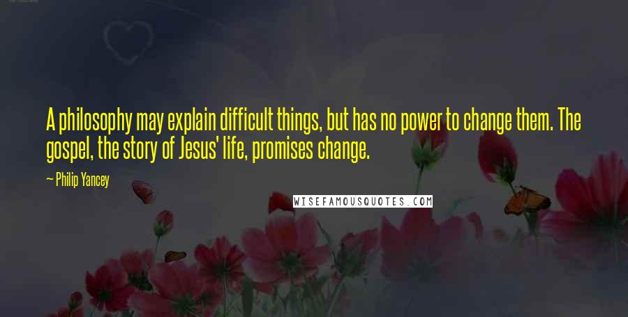 Philip Yancey quotes: A philosophy may explain difficult things, but has no power to change them. The gospel, the story of Jesus' life, promises change. Philip Yancey quotes: A philosophy may explain difficult things, but has no power to change them. The gospel, the story of Jesus' life, promises change.