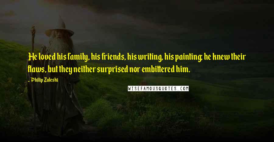 Philip Zaleski quotes: He loved his family, his friends, his writing, his painting; he knew their flaws, but they neither surprised nor embittered him. Philip Zaleski quotes: He loved his family, his friends, his writing, his painting; he knew their flaws, but they neither surprised nor embittered him.