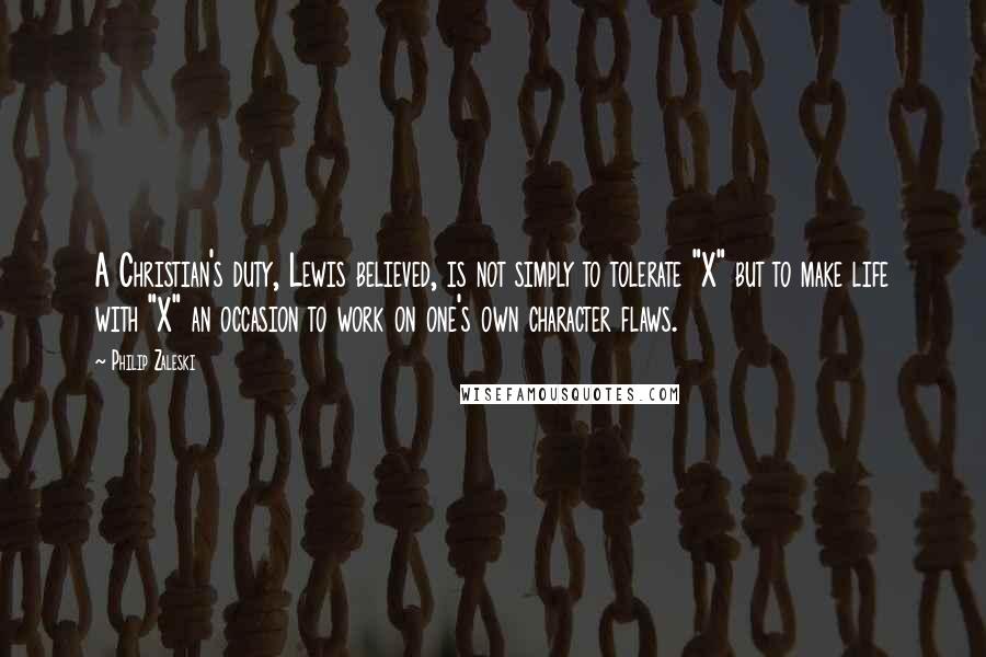 Philip Zaleski quotes: A Christian's duty, Lewis believed, is not simply to tolerate "X" but to make life with "X" an occasion to work on one's own character flaws. Philip Zaleski quotes: A Christian's duty, Lewis believed, is not simply to tolerate "X" but to make life with "X" an occasion to work on one's own character flaws.