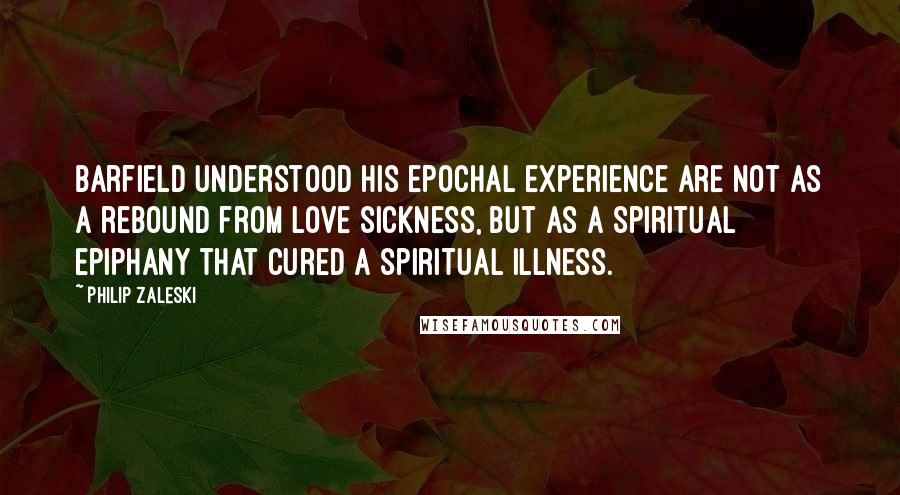 Philip Zaleski quotes: Barfield understood his epochal experience are not as a rebound from love sickness, but as a spiritual epiphany that cured a spiritual illness. Philip Zaleski quotes: Barfield understood his epochal experience are not as a rebound from love sickness, but as a spiritual epiphany that cured a spiritual illness.
