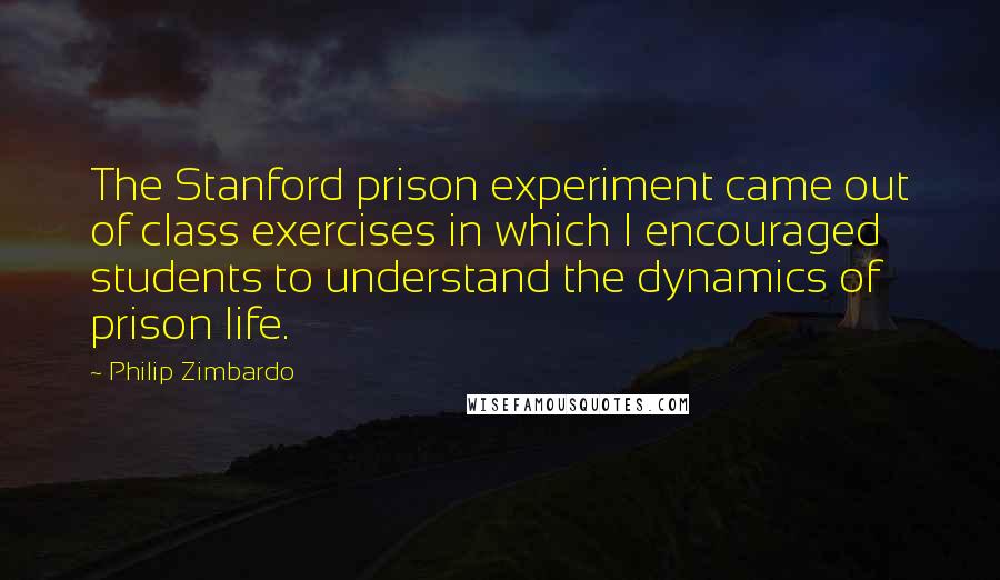 Philip Zimbardo quotes: The Stanford prison experiment came out of class exercises in which I encouraged students to understand the dynamics of prison life. Philip Zimbardo quotes: The Stanford prison experiment came out of class exercises in which I encouraged students to understand the dynamics of prison life.