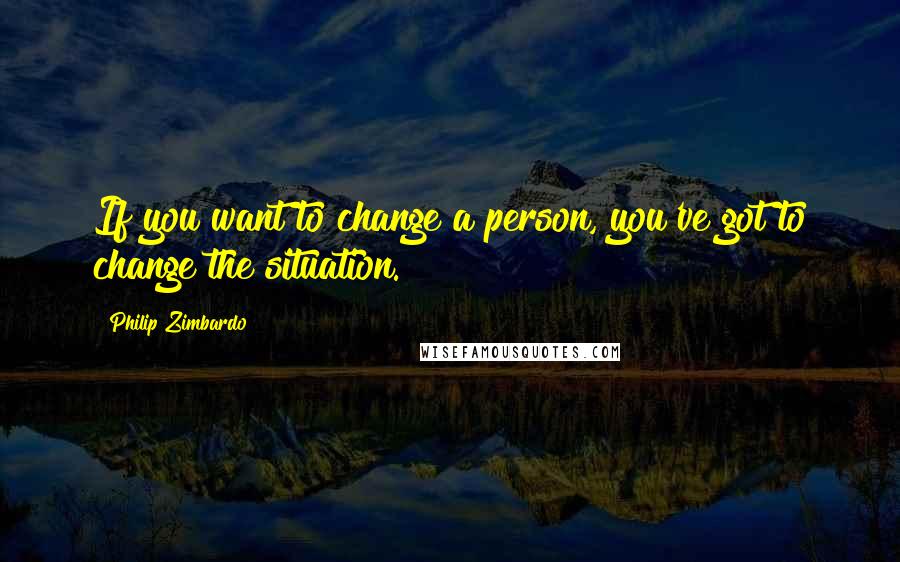 Philip Zimbardo quotes: If you want to change a person, you've got to change the situation.