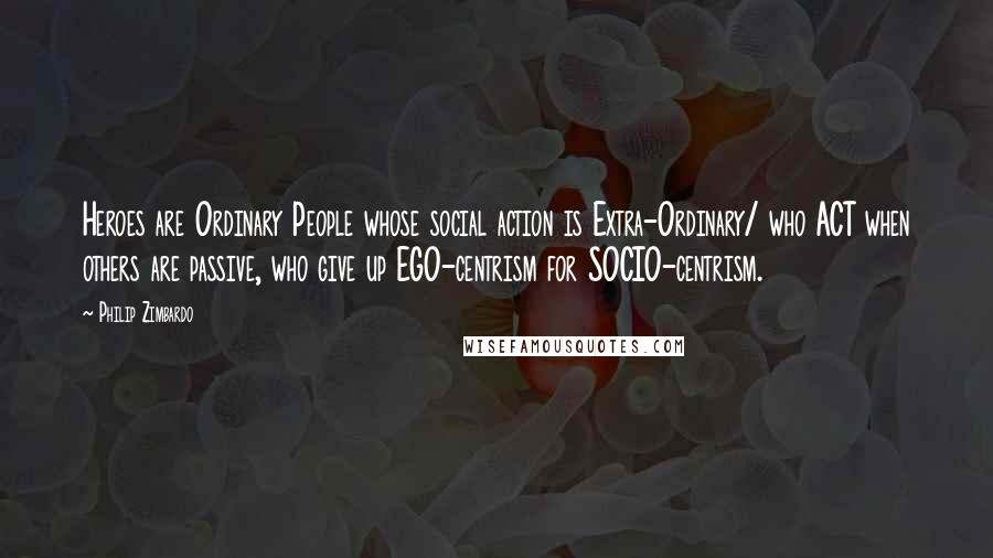 Philip Zimbardo quotes: Heroes are Ordinary People whose social action is Extra-Ordinary/ who ACT when others are passive, who give up EGO-centrism for SOCIO-centrism. Philip Zimbardo quotes: Heroes are Ordinary People whose social action is Extra-Ordinary/ who ACT when others are passive, who give up EGO-centrism for SOCIO-centrism.