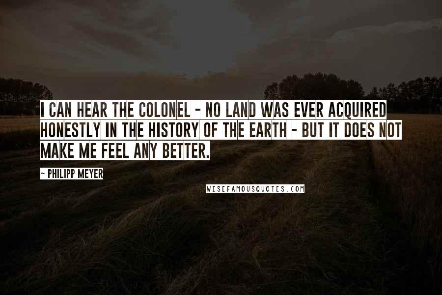 Philipp Meyer quotes: I can hear the Colonel - no land was ever acquired honestly in the history of the earth - but it does not make me feel any better.
