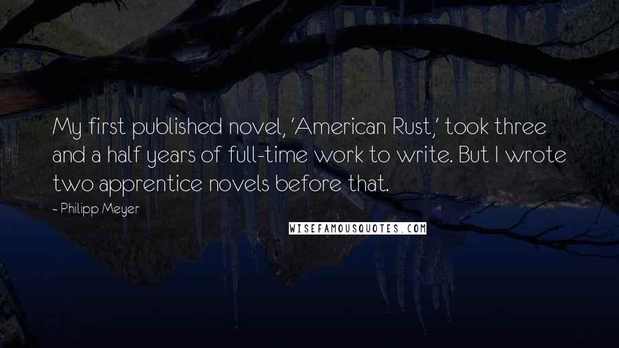 Philipp Meyer quotes: My first published novel, 'American Rust,' took three and a half years of full-time work to write. But I wrote two apprentice novels before that.