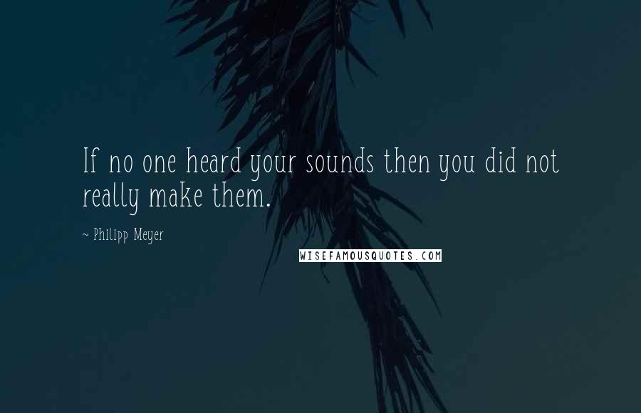 Philipp Meyer quotes: If no one heard your sounds then you did not really make them.