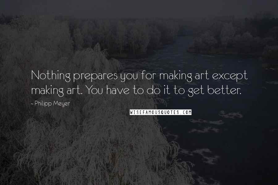 Philipp Meyer quotes: Nothing prepares you for making art except making art. You have to do it to get better.