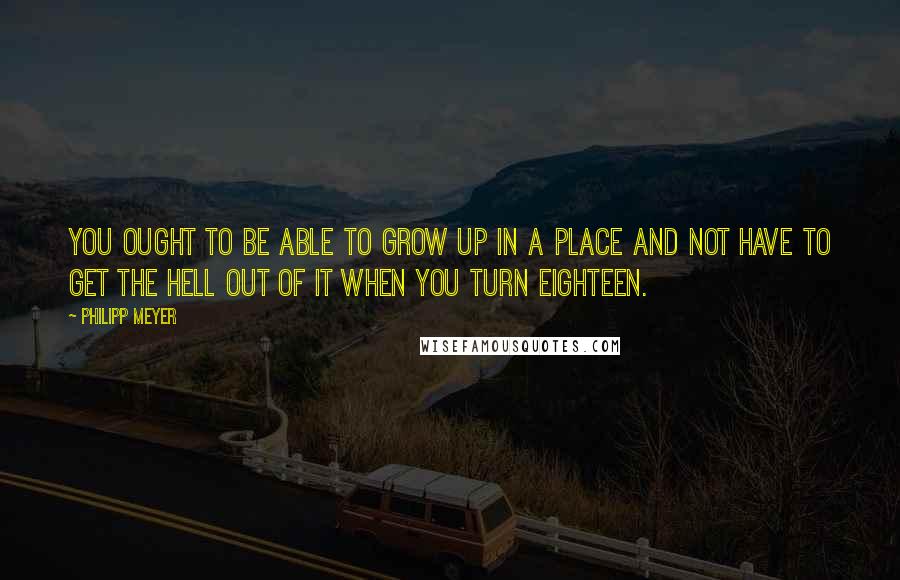 Philipp Meyer quotes: You ought to be able to grow up in a place and not have to get the hell out of it when you turn eighteen.