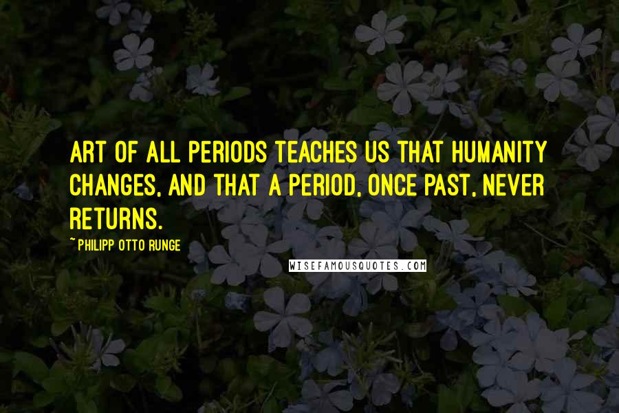 Philipp Otto Runge quotes: Art of all periods teaches us that humanity changes, and that a period, once past, never returns.