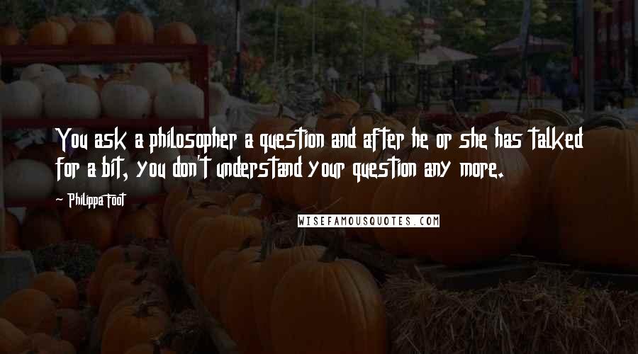 Philippa Foot quotes: You ask a philosopher a question and after he or she has talked for a bit, you don't understand your question any more.