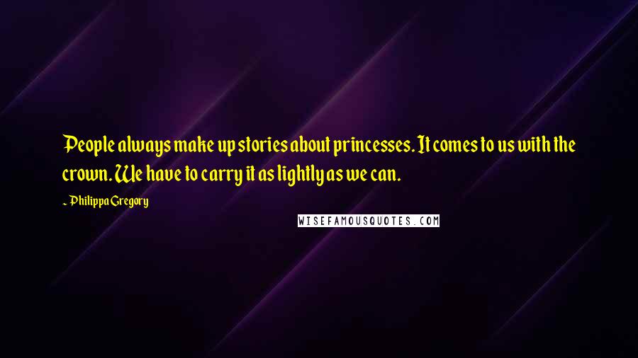 Philippa Gregory quotes: People always make up stories about princesses. It comes to us with the crown. We have to carry it as lightly as we can.