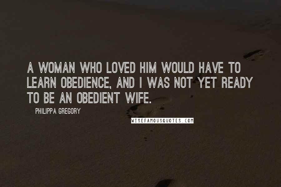 Philippa Gregory quotes: A woman who loved him would have to learn obedience, and I was not yet ready to be an obedient wife.