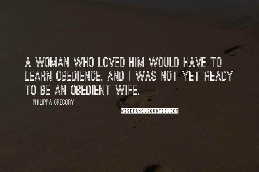 Philippa Gregory quotes: A woman who loved him would have to learn obedience, and I was not yet ready to be an obedient wife. Philippa Gregory quotes: A woman who loved him would have to learn obedience, and I was not yet ready to be an obedient wife.