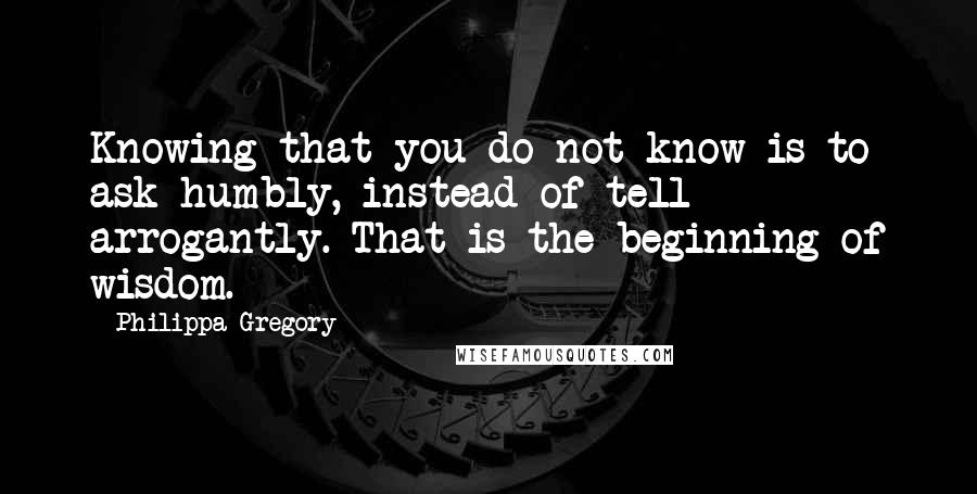 Philippa Gregory quotes: Knowing that you do not know is to ask humbly, instead of tell arrogantly. That is the beginning of wisdom.