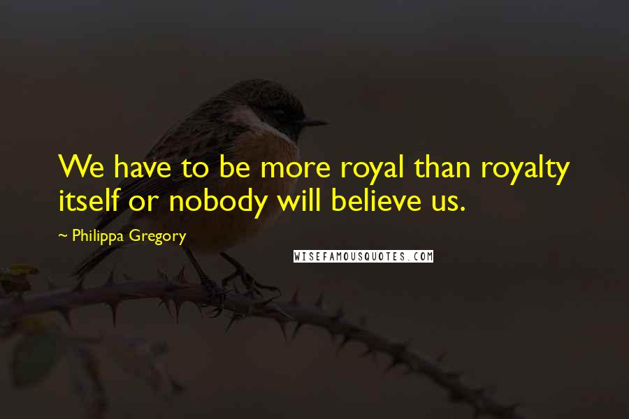 Philippa Gregory quotes: We have to be more royal than royalty itself or nobody will believe us.