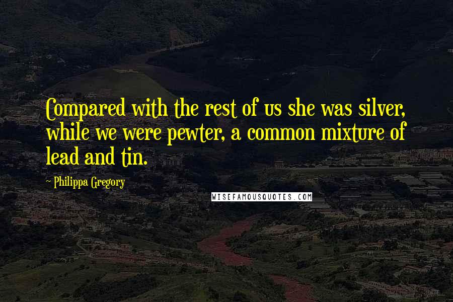 Philippa Gregory quotes: Compared with the rest of us she was silver, while we were pewter, a common mixture of lead and tin.