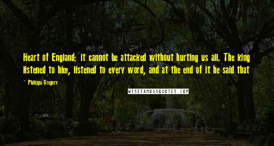 Philippa Gregory quotes: Heart of England; it cannot be attacked without hurting us all. The king listened to him, listened to every word, and at the end of it he said that