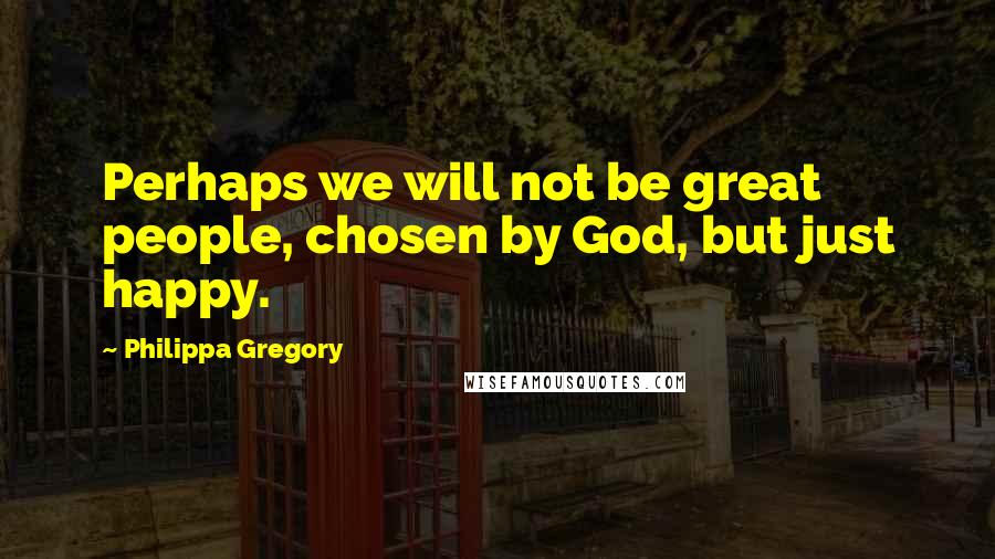 Philippa Gregory quotes: Perhaps we will not be great people, chosen by God, but just happy.