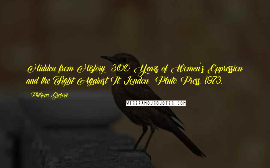Philippa Gregory quotes: Hidden from History: 300 Years of Women's Oppression and the Fight Against It, London: Pluto Press, 1973.