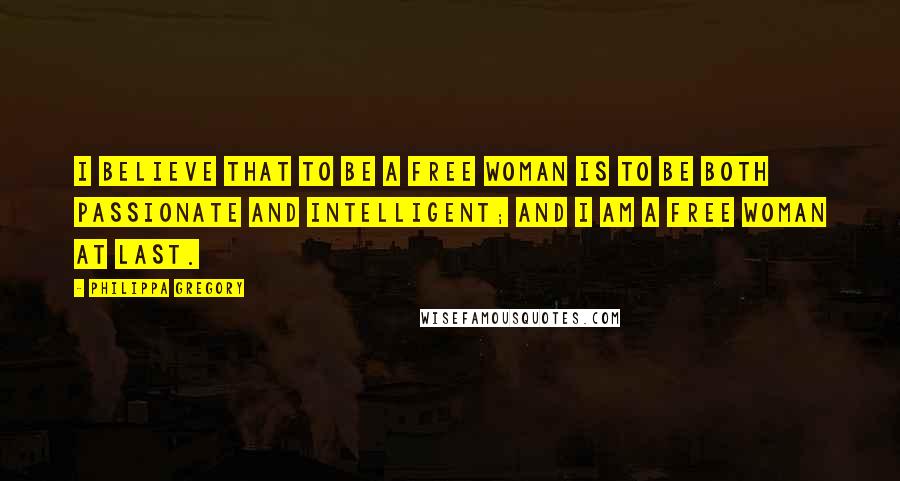 Philippa Gregory quotes: I believe that to be a free woman is to be both passionate and intelligent; and I am a free woman at last.