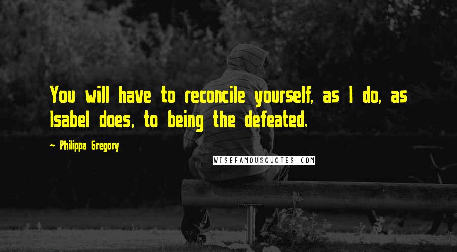 Philippa Gregory quotes: You will have to reconcile yourself, as I do, as Isabel does, to being the defeated.