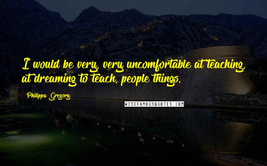 Philippa Gregory quotes: I would be very, very uncomfortable at teaching, at dreaming to teach, people things.