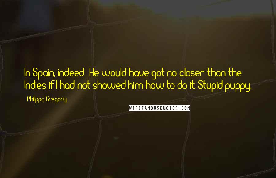 Philippa Gregory quotes: In Spain, indeed! He would have got no closer than the Indies if I had not showed him how to do it. Stupid puppy.