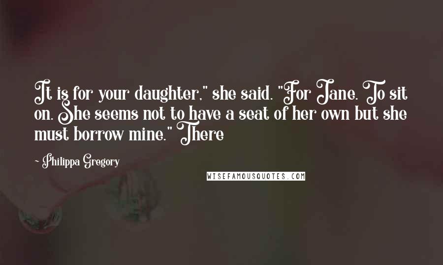 Philippa Gregory quotes: It is for your daughter," she said. "For Jane. To sit on. She seems not to have a seat of her own but she must borrow mine." There Philippa Gregory quotes: It is for your daughter," she said. "For Jane. To sit on. She seems not to have a seat of her own but she must borrow mine." There