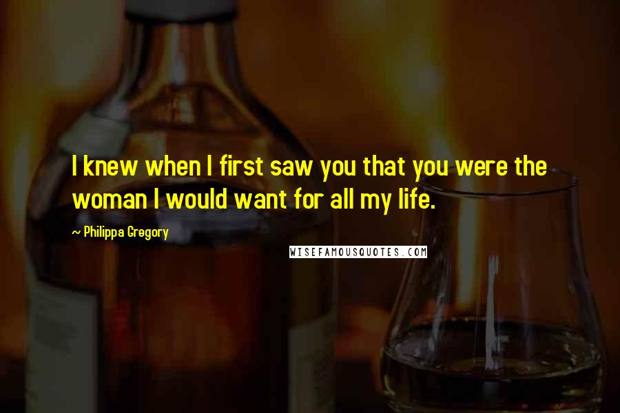 Philippa Gregory quotes: I knew when I first saw you that you were the woman I would want for all my life.