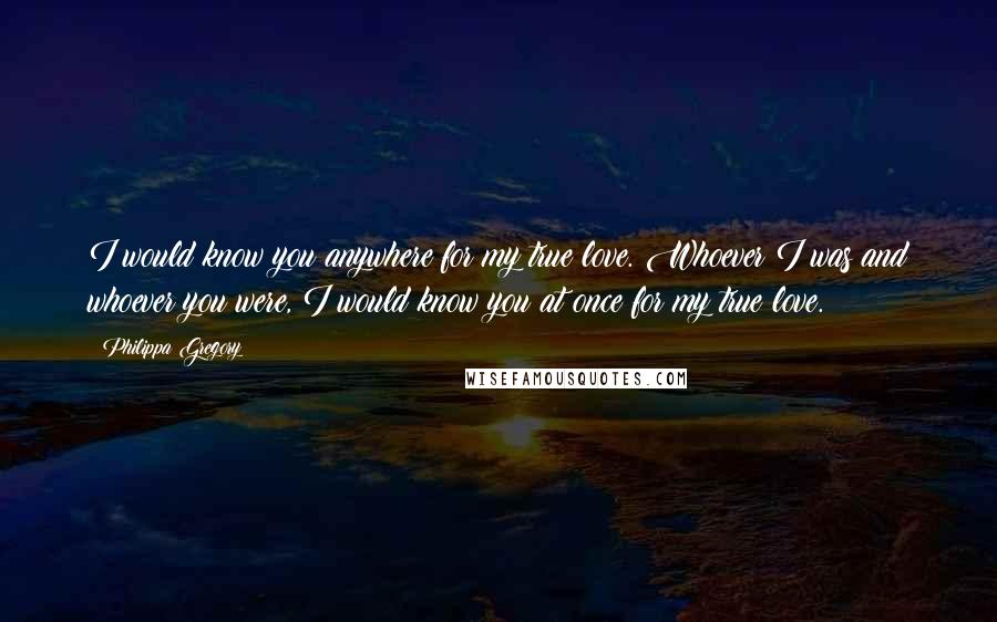 Philippa Gregory quotes: I would know you anywhere for my true love. Whoever I was and whoever you were, I would know you at once for my true love.