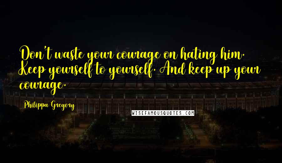 Philippa Gregory quotes: Don't waste your courage on hating him. Keep yourself to yourself. And keep up your courage.