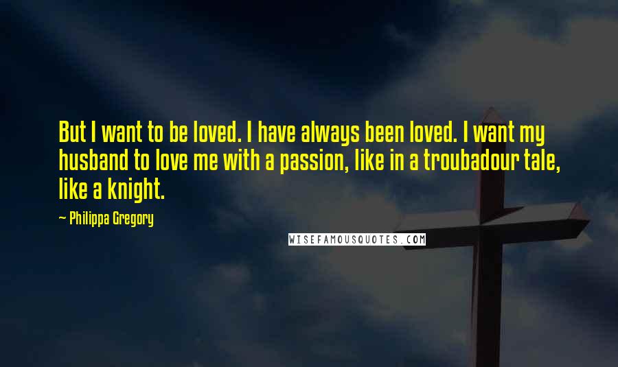 Philippa Gregory quotes: But I want to be loved. I have always been loved. I want my husband to love me with a passion, like in a troubadour tale, like a knight.