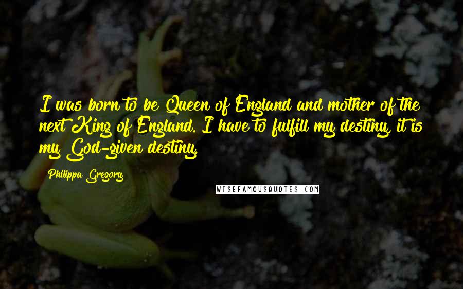 Philippa Gregory quotes: I was born to be Queen of England and mother of the next King of England. I have to fulfill my destiny, it is my God-given destiny.