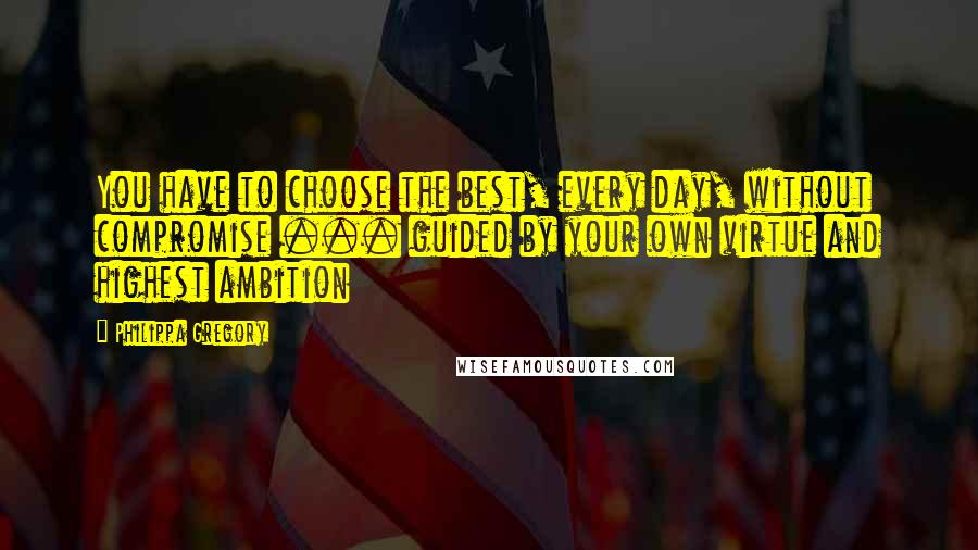 Philippa Gregory quotes: You have to choose the best, every day, without compromise ... guided by your own virtue and highest ambition