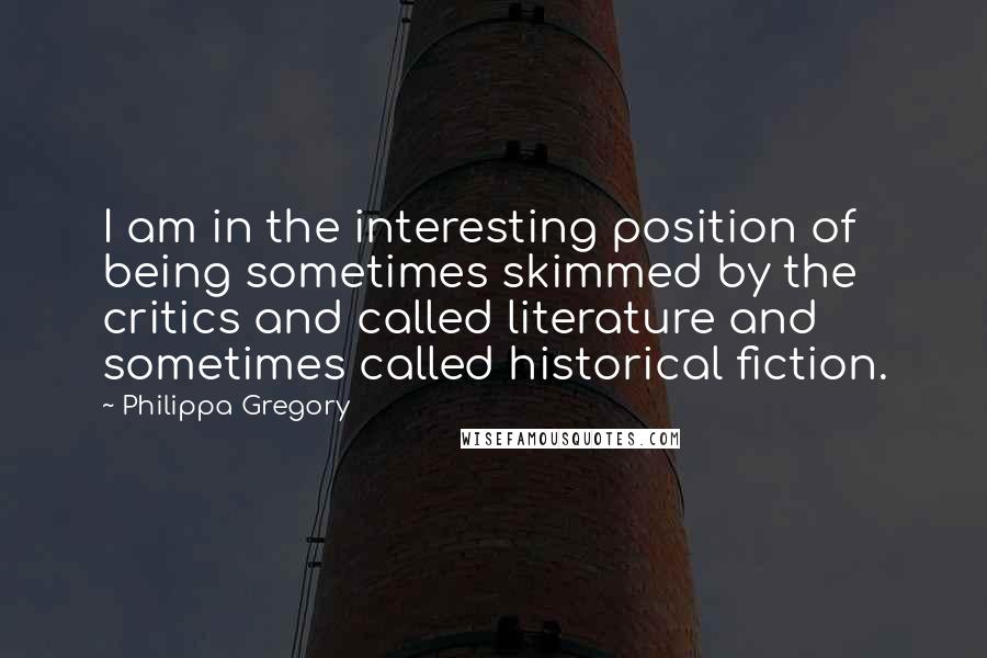 Philippa Gregory quotes: I am in the interesting position of being sometimes skimmed by the critics and called literature and sometimes called historical fiction.