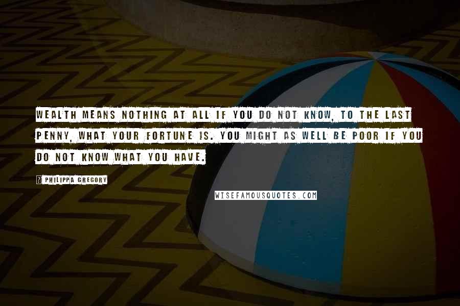 Philippa Gregory quotes: Wealth means nothing at all if you do not know, to the last penny, what your fortune is. You might as well be poor if you do not know what Philippa Gregory quotes: Wealth means nothing at all if you do not know, to the last penny, what your fortune is. You might as well be poor if you do not know what