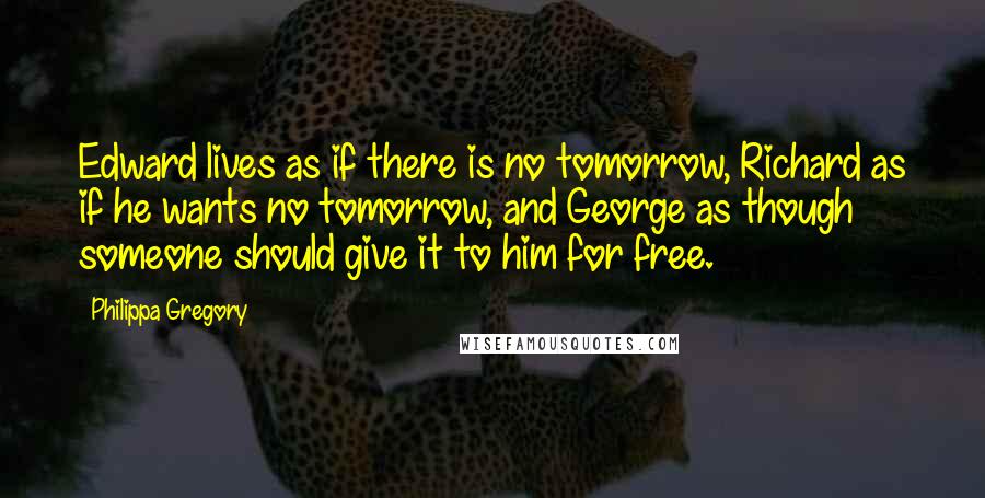Philippa Gregory quotes: Edward lives as if there is no tomorrow, Richard as if he wants no tomorrow, and George as though someone should give it to him for free. Philippa Gregory quotes: Edward lives as if there is no tomorrow, Richard as if he wants no tomorrow, and George as though someone should give it to him for free.
